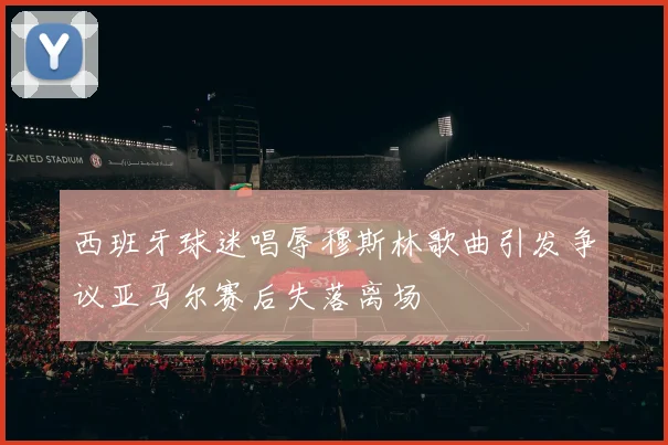 西班牙球迷唱辱穆斯林歌曲引发争议亚马尔赛后失落离场