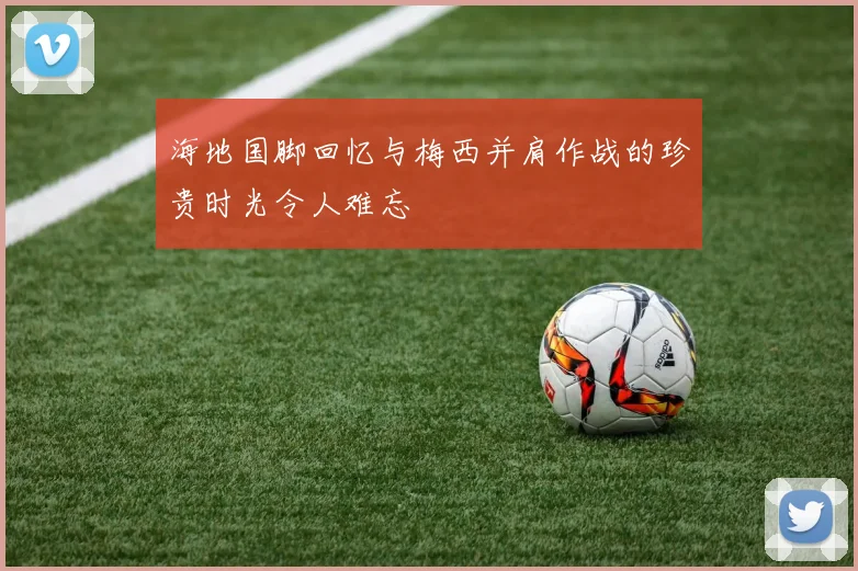 海地国脚回忆与梅西并肩作战的珍贵时光令人难忘