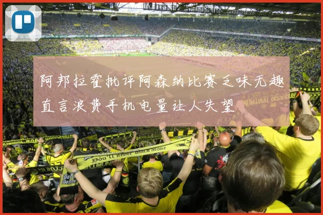 阿邦拉霍批评阿森纳比赛乏味无趣直言浪费手机电量让人失望