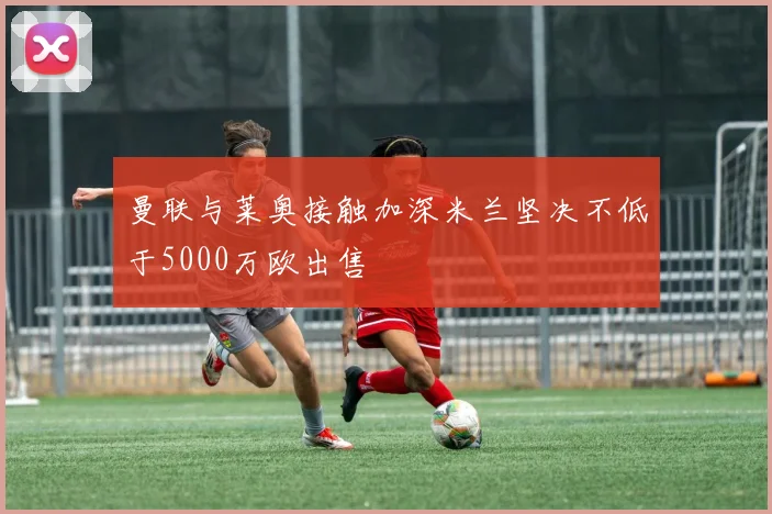 曼联与莱奥接触加深米兰坚决不低于5000万欧出售