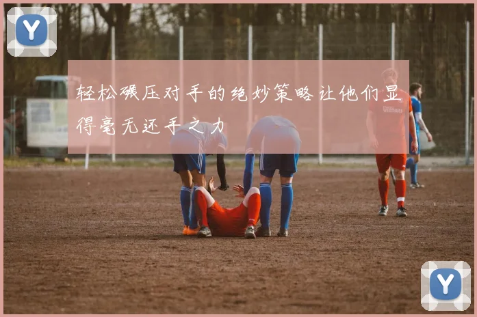 轻松碾压对手的绝妙策略让他们显得毫无还手之力