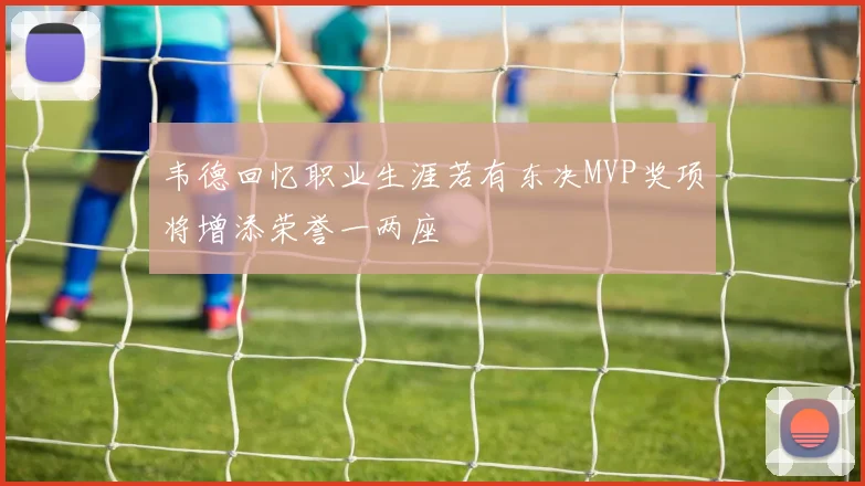 韦德回忆职业生涯若有东决MVP奖项将增添荣誉一两座