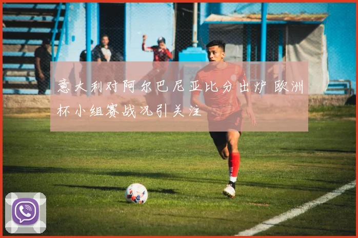 意大利对阿尔巴尼亚比分出炉 欧洲杯小组赛战况引关注