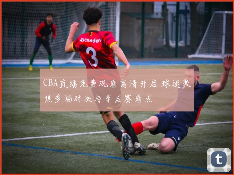 CBA直播免费观看高清开启 球迷聚焦多场对决与季后赛看点