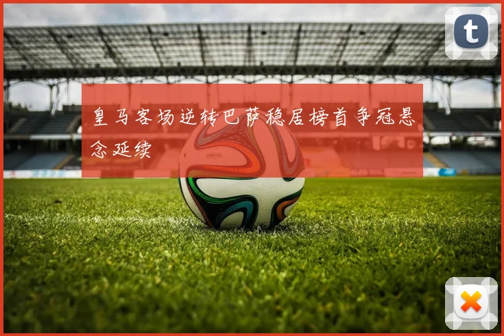 皇马客场逆转巴萨稳居榜首争冠悬念延续