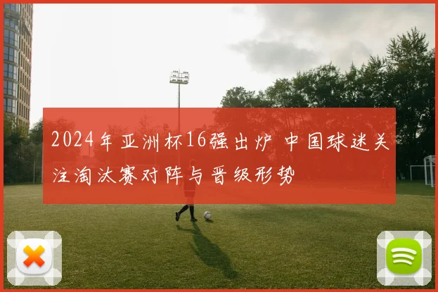 2024年亚洲杯16强出炉 中国球迷关注淘汰赛对阵与晋级形势