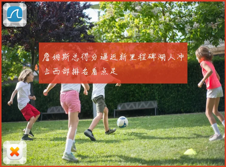 詹姆斯总得分逼近新里程碑湖人冲击西部排名看点足