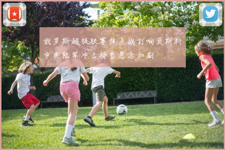 俄罗斯超级联赛焦点战打响莫斯科中央陆军冲击榜首悬念加剧