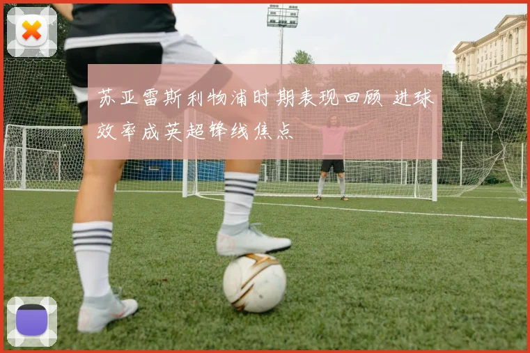 苏亚雷斯利物浦时期表现回顾 进球效率成英超锋线焦点