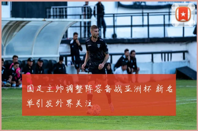 国足主帅调整阵容备战亚洲杯 新名单引发外界关注