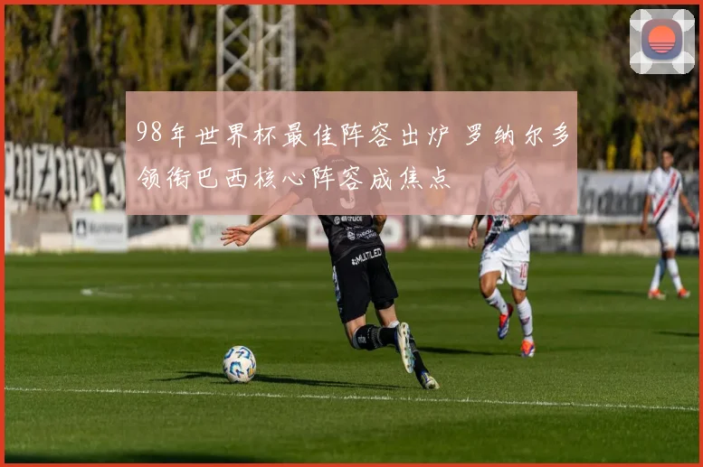 98年世界杯最佳阵容出炉 罗纳尔多领衔巴西核心阵容成焦点