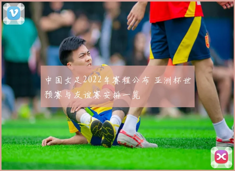 中国女足2022年赛程公布 亚洲杯世预赛与友谊赛安排一览