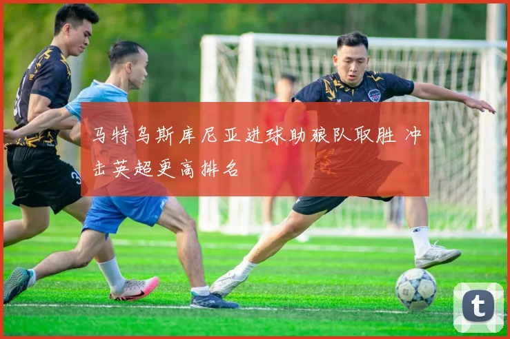 马特乌斯库尼亚进球助狼队取胜 冲击英超更高排名