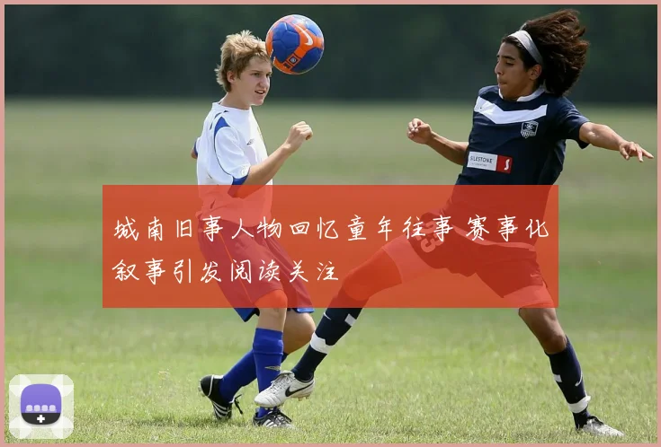城南旧事人物回忆童年往事 赛事化叙事引发阅读关注