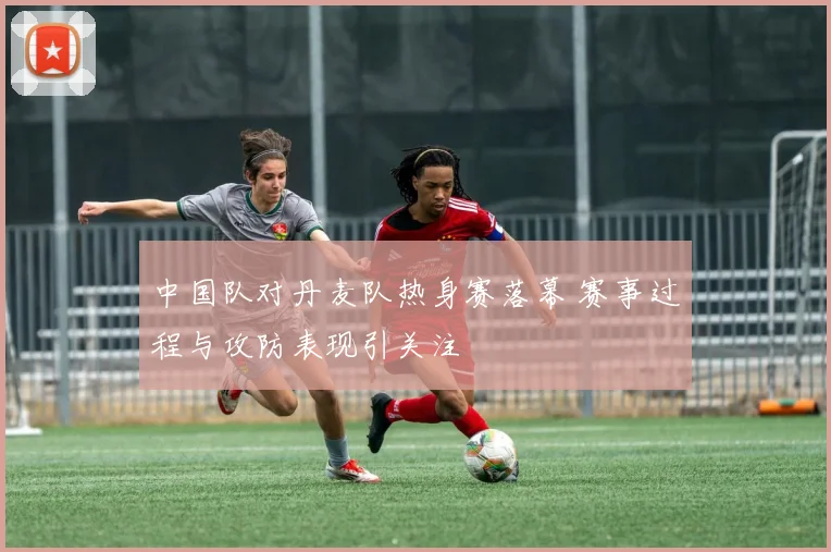 中国队对丹麦队热身赛落幕 赛事过程与攻防表现引关注