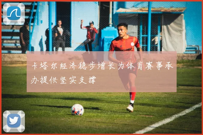 卡塔尔经济稳步增长为体育赛事承办提供坚实支撑