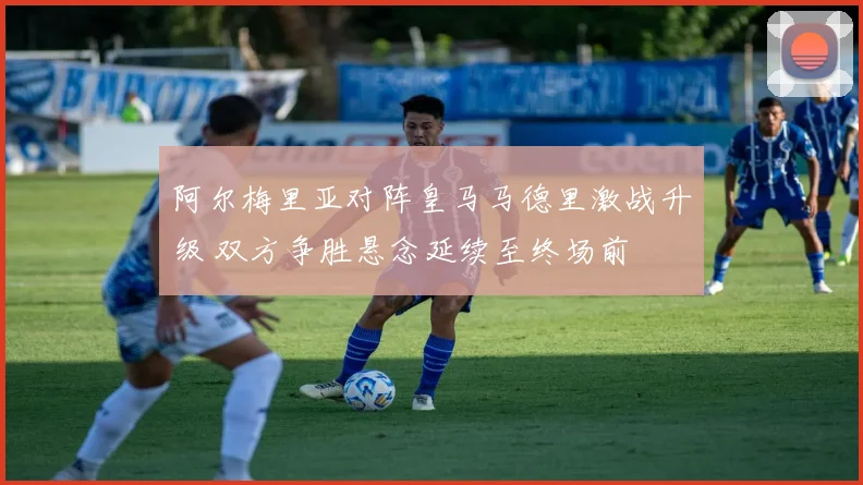 阿尔梅里亚对阵皇马马德里激战升级 双方争胜悬念延续至终场前
