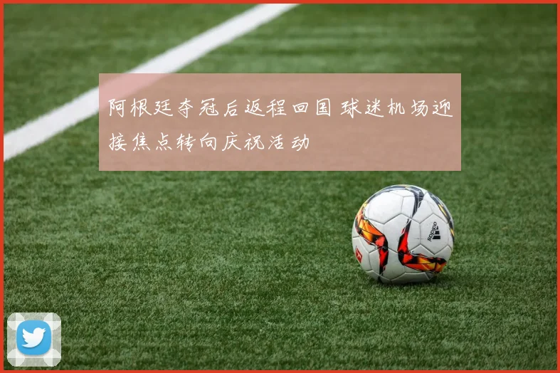 阿根廷夺冠后返程回国 球迷机场迎接焦点转向庆祝活动