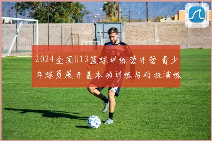 2024全国U13篮球训练营开营 青少年球员展开基本功训练与对抗演练