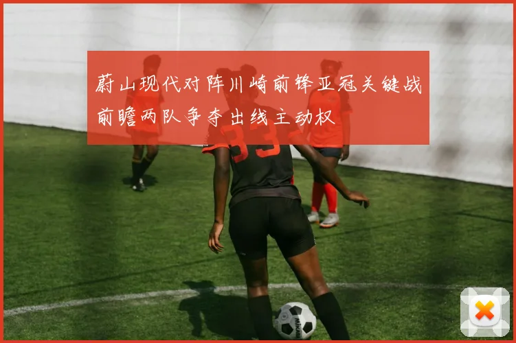 蔚山现代对阵川崎前锋亚冠关键战前瞻两队争夺出线主动权