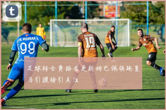 足球转会费排名更新姆巴佩领跑皇马引援榜引关注