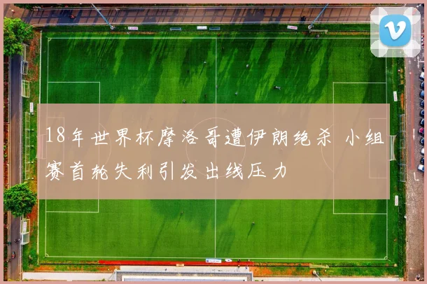 18年世界杯摩洛哥遭伊朗绝杀 小组赛首轮失利引发出线压力