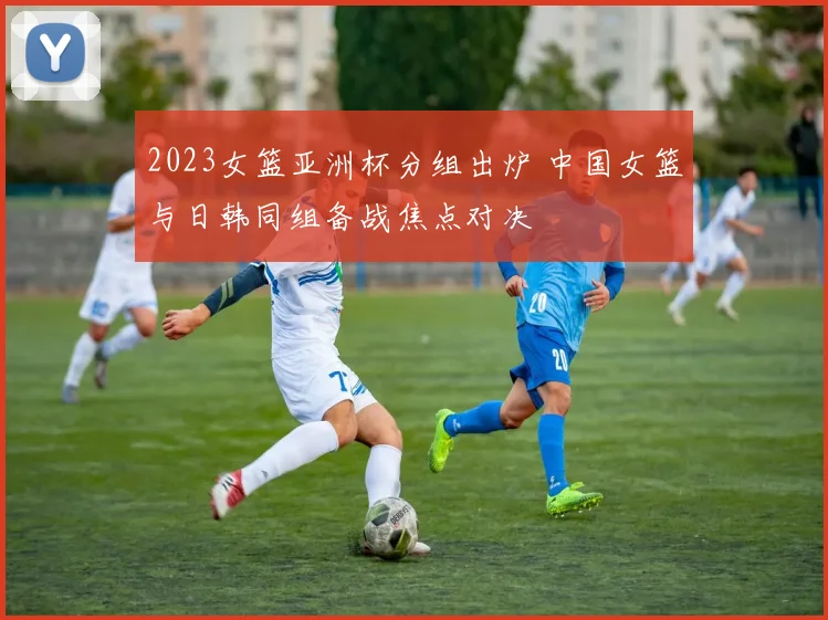 2023女篮亚洲杯分组出炉 中国女篮与日韩同组备战焦点对决