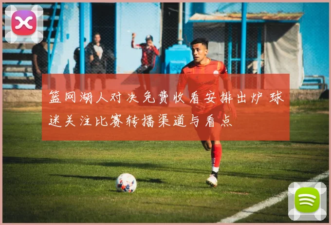 篮网湖人对决免费收看安排出炉 球迷关注比赛转播渠道与看点