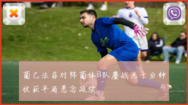 葡乙法菲对阵葡体B队鏖战九十分钟收获平局悬念延续