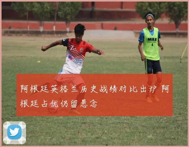 阿根廷英格兰历史战绩对比出炉 阿根廷占优仍留悬念