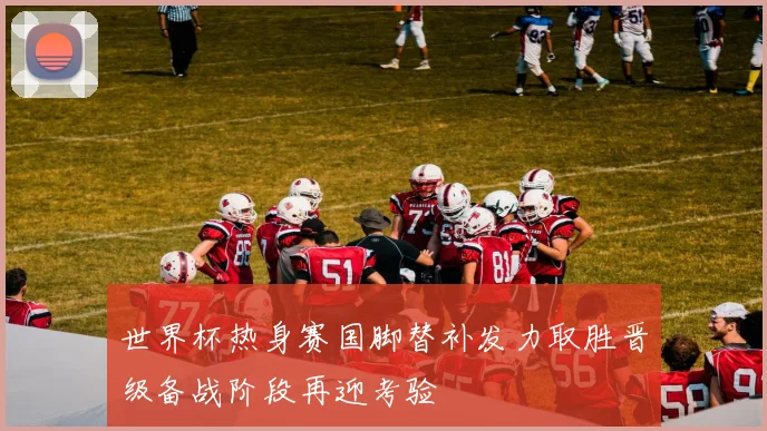 世界杯热身赛国脚替补发力取胜晋级备战阶段再迎考验