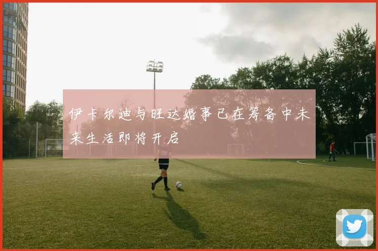 伊卡尔迪与旺达婚事已在筹备中未来生活即将开启