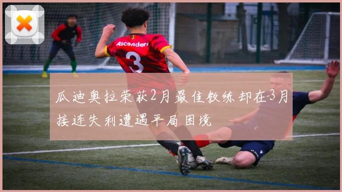 瓜迪奥拉荣获2月最佳教练却在3月接连失利遭遇平局困境