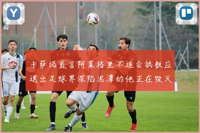 卡萨诺直言阿莱格里不适合执教应退出足球界深陷泥潭的他正在毁灭足球魅力