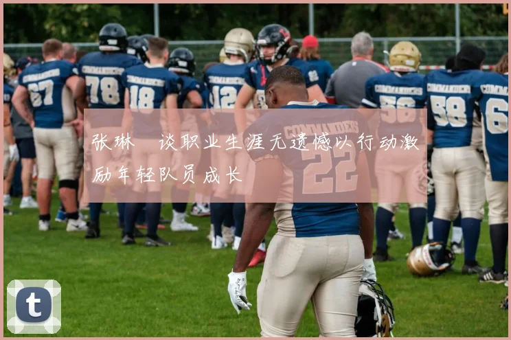 张琳芃谈职业生涯无遗憾以行动激励年轻队员成长