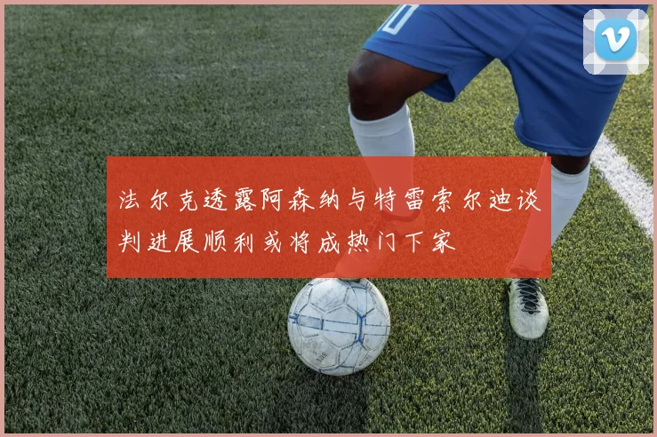法尔克透露阿森纳与特雷索尔迪谈判进展顺利或将成热门下家