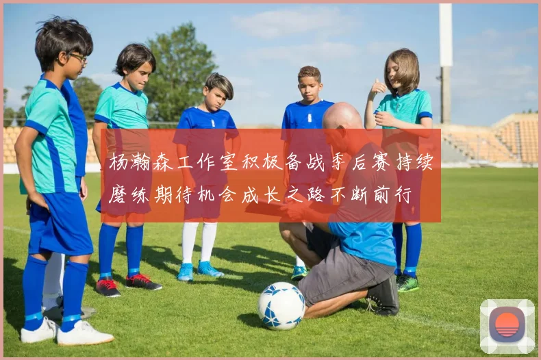 杨瀚森工作室积极备战季后赛持续磨练期待机会成长之路不断前行