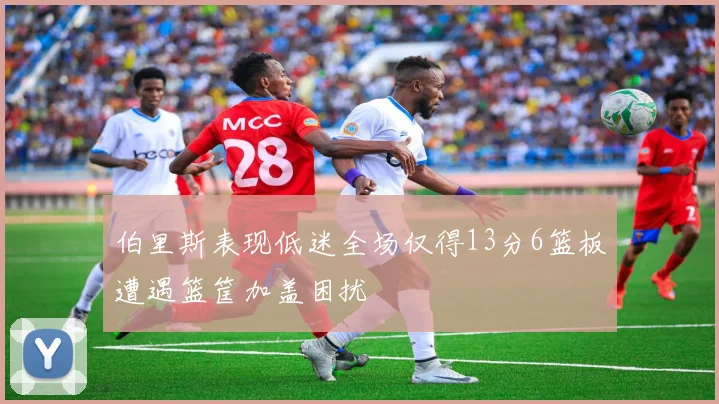 伯里斯表现低迷全场仅得13分6篮板遭遇篮筐加盖困扰