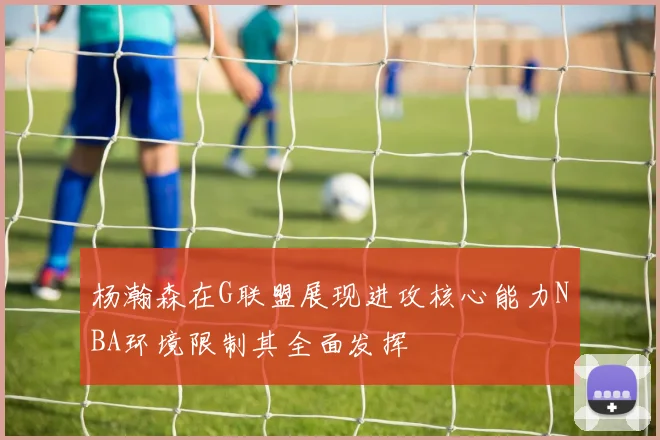 杨瀚森在G联盟展现进攻核心能力NBA环境限制其全面发挥