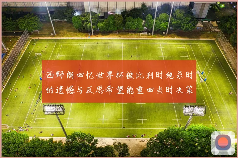 西野朗回忆世界杯被比利时绝杀时的遗憾与反思希望能重回当时决策时刻