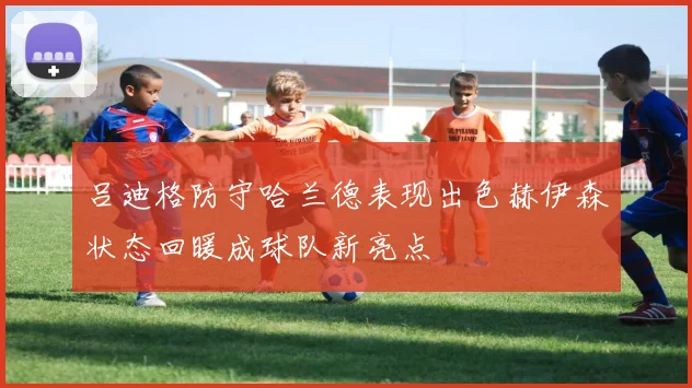吕迪格防守哈兰德表现出色赫伊森状态回暖成球队新亮点