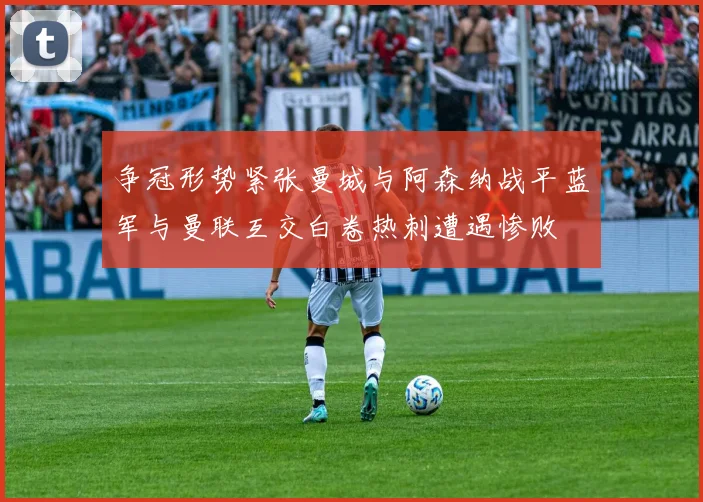 争冠形势紧张曼城与阿森纳战平蓝军与曼联互交白卷热刺遭遇惨败