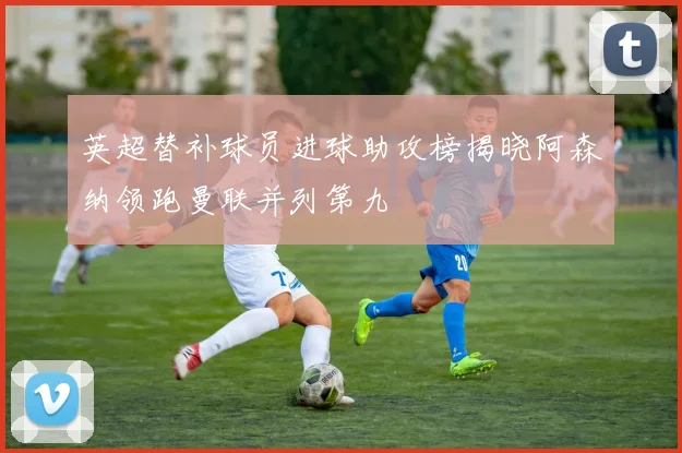 英超替补球员进球助攻榜揭晓阿森纳领跑曼联并列第九