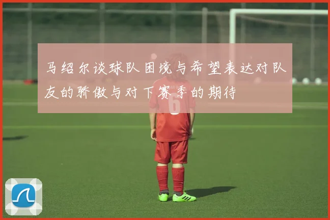 马绍尔谈球队困境与希望表达对队友的骄傲与对下赛季的期待