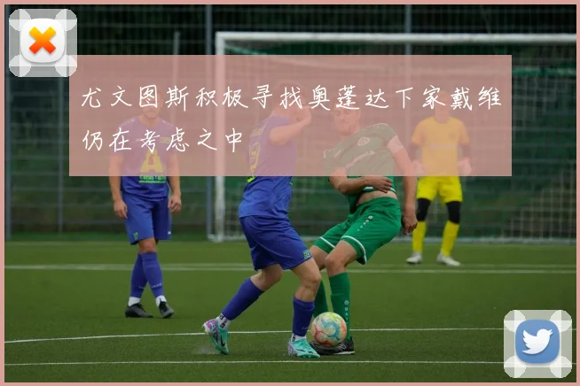 尤文图斯积极寻找奥蓬达下家戴维仍在考虑之中