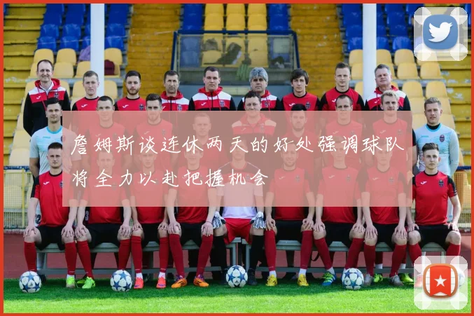 詹姆斯谈连休两天的好处强调球队将全力以赴把握机会