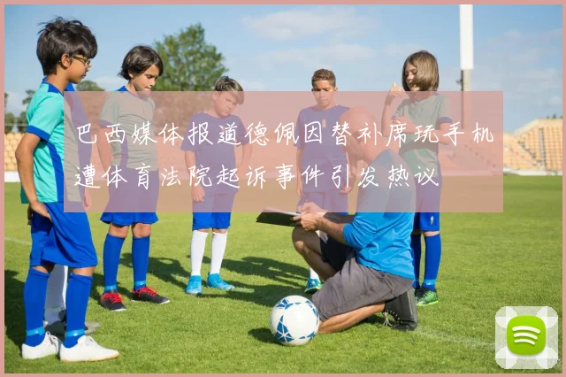 巴西媒体报道德佩因替补席玩手机遭体育法院起诉事件引发热议