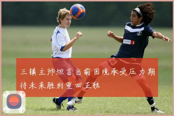 三镇主帅坦言当前困境承受压力期待未来胜利重回正轨